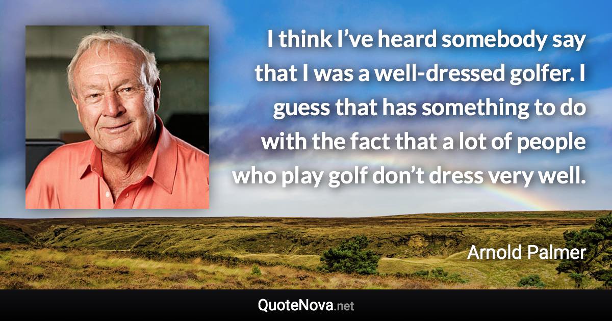 I think I’ve heard somebody say that I was a well-dressed golfer. I guess that has something to do with the fact that a lot of people who play golf don’t dress very well. - Arnold Palmer quote