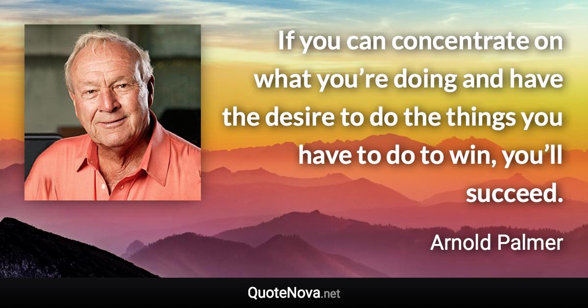 If you can concentrate on what you’re doing and have the desire to do the things you have to do to win, you’ll succeed. - Arnold Palmer quote