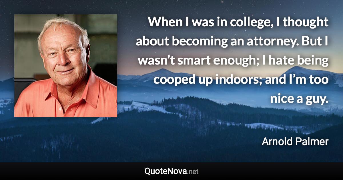 When I was in college, I thought about becoming an attorney. But I wasn’t smart enough; I hate being cooped up indoors; and I’m too nice a guy. - Arnold Palmer quote