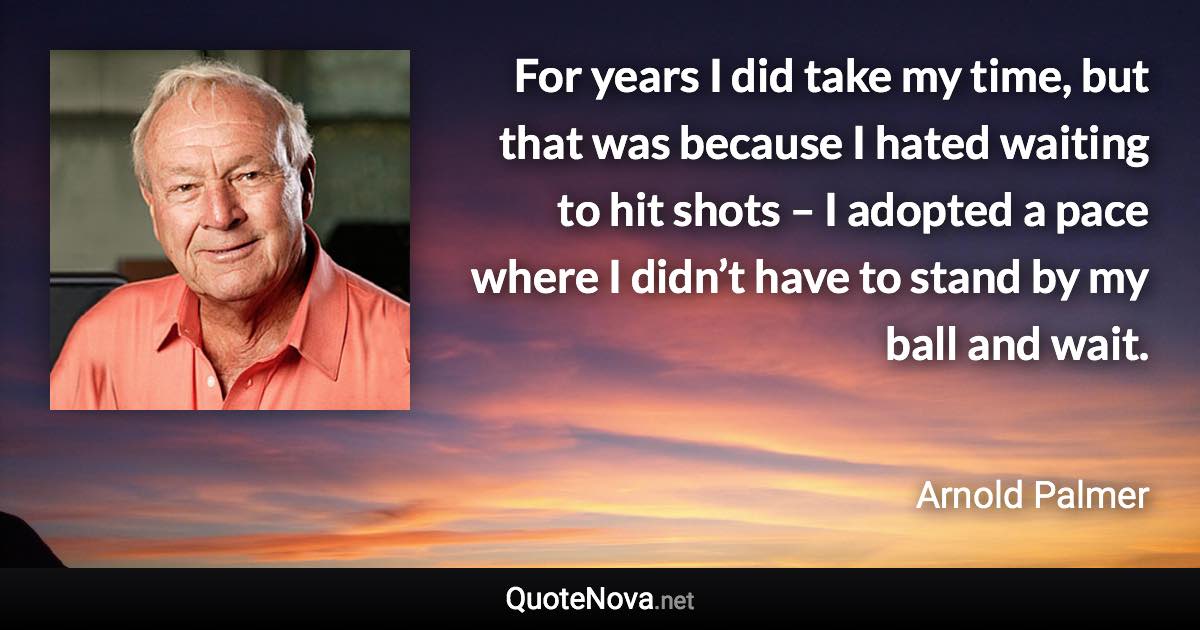 For years I did take my time, but that was because I hated waiting to hit shots – I adopted a pace where I didn’t have to stand by my ball and wait. - Arnold Palmer quote