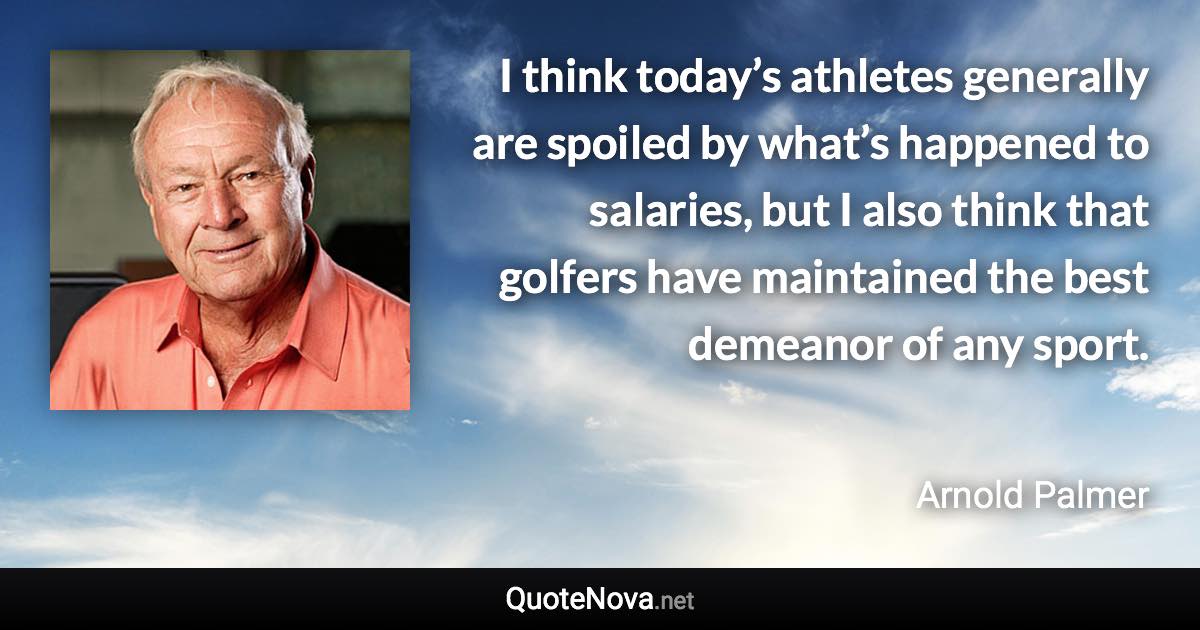 I think today’s athletes generally are spoiled by what’s happened to salaries, but I also think that golfers have maintained the best demeanor of any sport. - Arnold Palmer quote