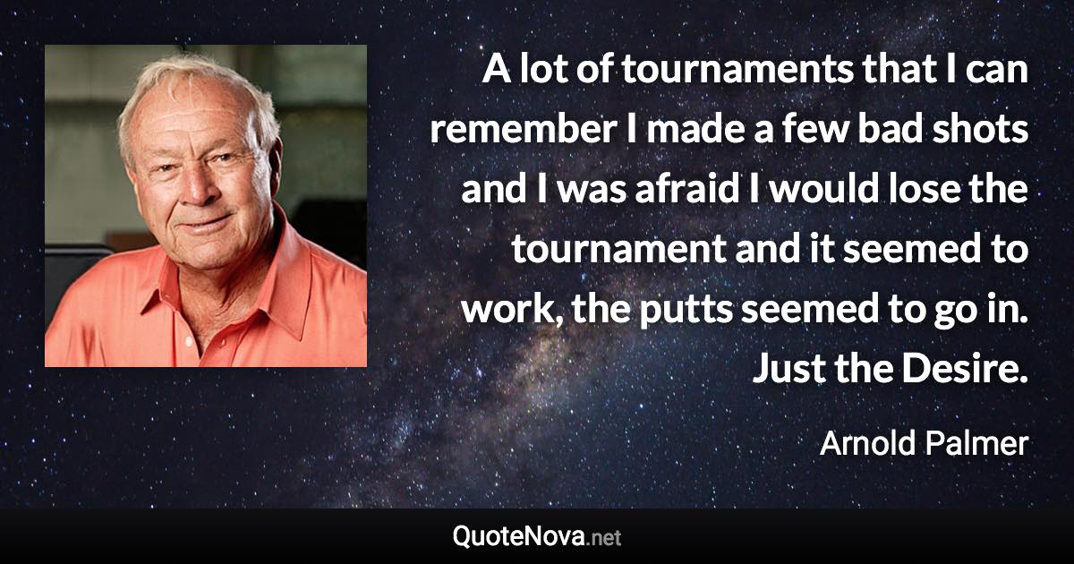 A lot of tournaments that I can remember I made a few bad shots and I was afraid I would lose the tournament and it seemed to work, the putts seemed to go in. Just the Desire. - Arnold Palmer quote