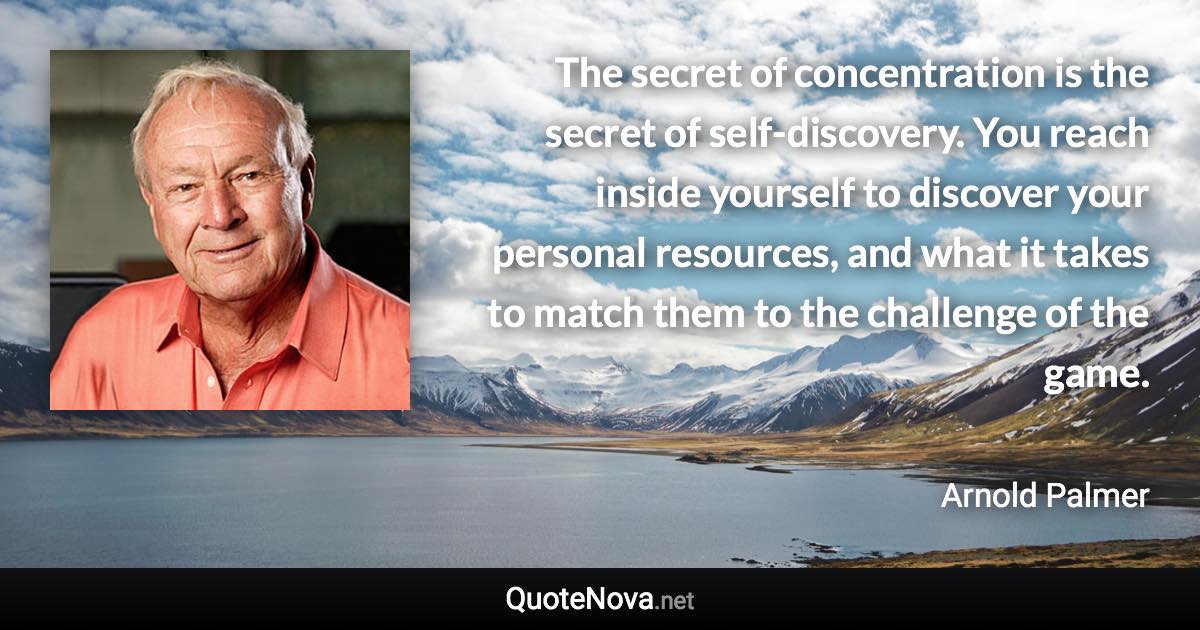 The secret of concentration is the secret of self-discovery. You reach inside yourself to discover your personal resources, and what it takes to match them to the challenge of the game. - Arnold Palmer quote