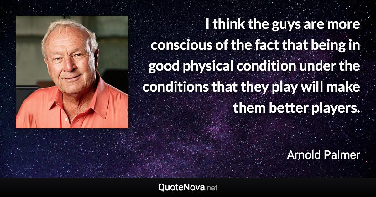 I think the guys are more conscious of the fact that being in good physical condition under the conditions that they play will make them better players. - Arnold Palmer quote