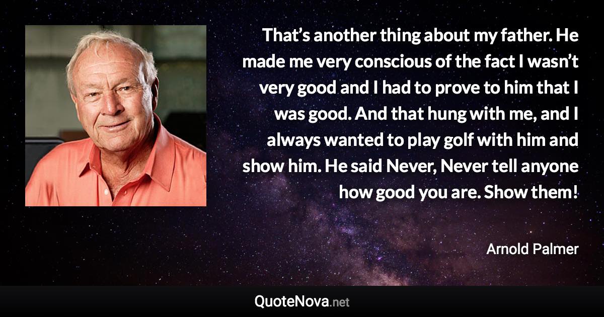 That’s another thing about my father. He made me very conscious of the fact I wasn’t very good and I had to prove to him that I was good. And that hung with me, and I always wanted to play golf with him and show him. He said Never, Never tell anyone how good you are. Show them! - Arnold Palmer quote