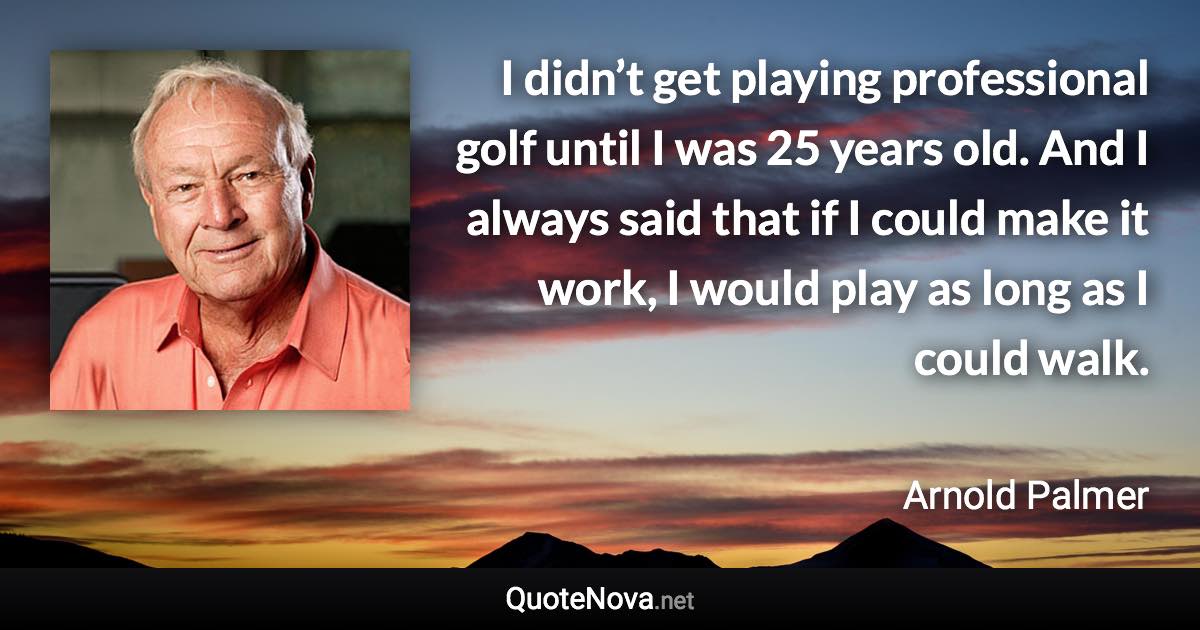 I didn’t get playing professional golf until I was 25 years old. And I always said that if I could make it work, I would play as long as I could walk. - Arnold Palmer quote