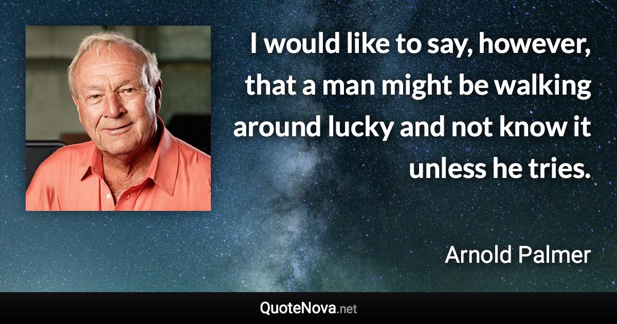 I would like to say, however, that a man might be walking around lucky and not know it unless he tries. - Arnold Palmer quote