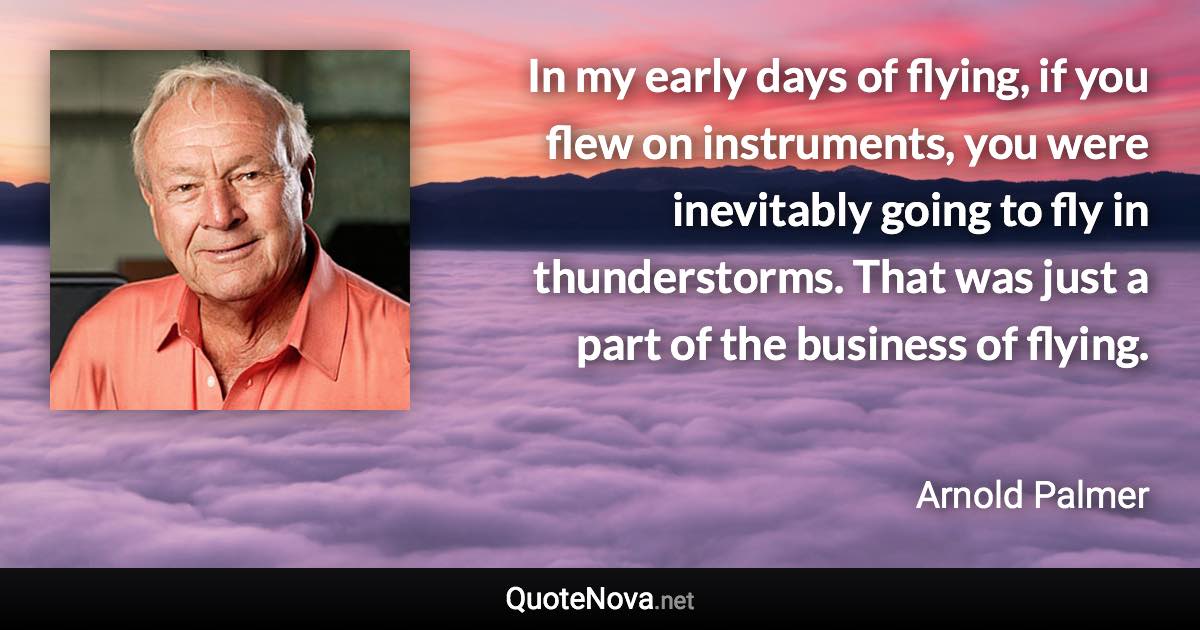 In my early days of flying, if you flew on instruments, you were inevitably going to fly in thunderstorms. That was just a part of the business of flying. - Arnold Palmer quote