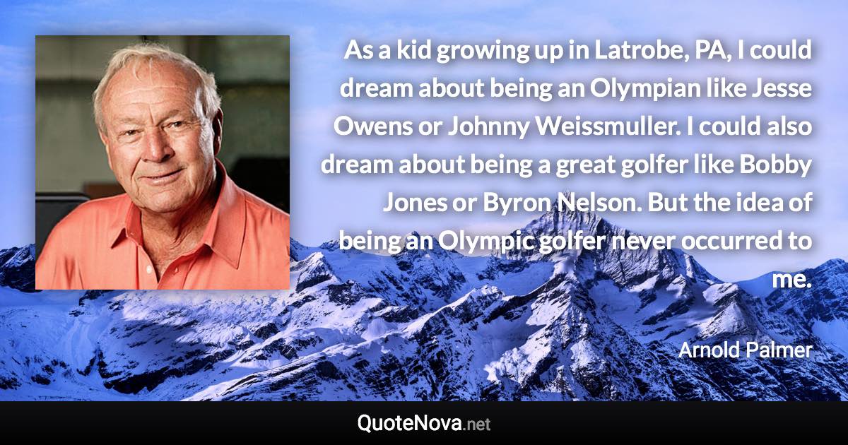 As a kid growing up in Latrobe, PA, I could dream about being an Olympian like Jesse Owens or Johnny Weissmuller. I could also dream about being a great golfer like Bobby Jones or Byron Nelson. But the idea of being an Olympic golfer never occurred to me. - Arnold Palmer quote