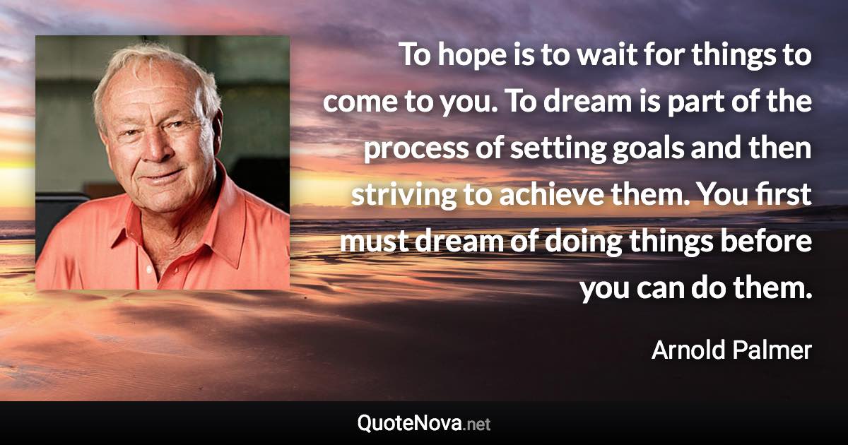 To hope is to wait for things to come to you. To dream is part of the process of setting goals and then striving to achieve them. You first must dream of doing things before you can do them. - Arnold Palmer quote