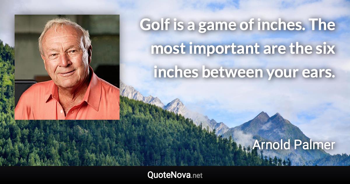 Golf is a game of inches. The most important are the six inches between your ears. - Arnold Palmer quote