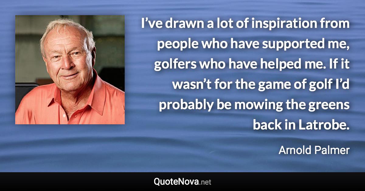 I’ve drawn a lot of inspiration from people who have supported me, golfers who have helped me. If it wasn’t for the game of golf I’d probably be mowing the greens back in Latrobe. - Arnold Palmer quote