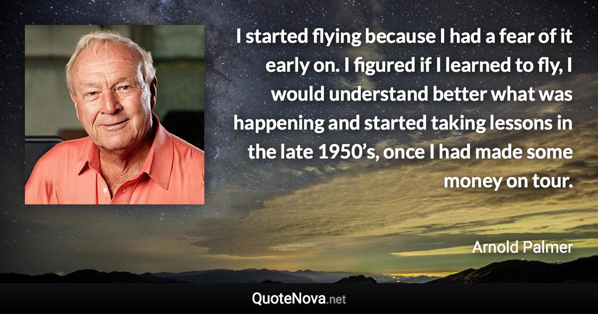 I started flying because I had a fear of it early on. I figured if I learned to fly, I would understand better what was happening and started taking lessons in the late 1950’s, once I had made some money on tour. - Arnold Palmer quote