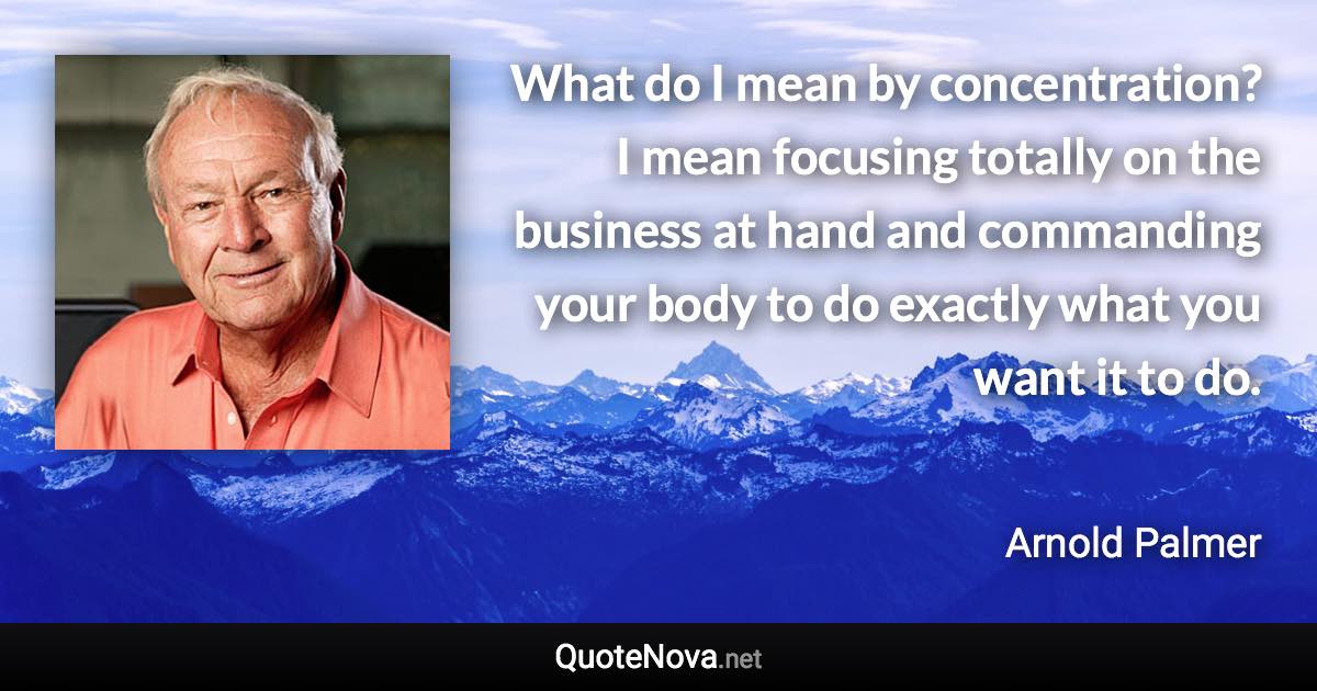 What do I mean by concentration? I mean focusing totally on the business at hand and commanding your body to do exactly what you want it to do. - Arnold Palmer quote