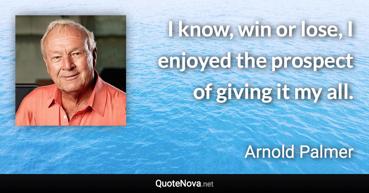 I know, win or lose, I enjoyed the prospect of giving it my all. - Arnold Palmer quote