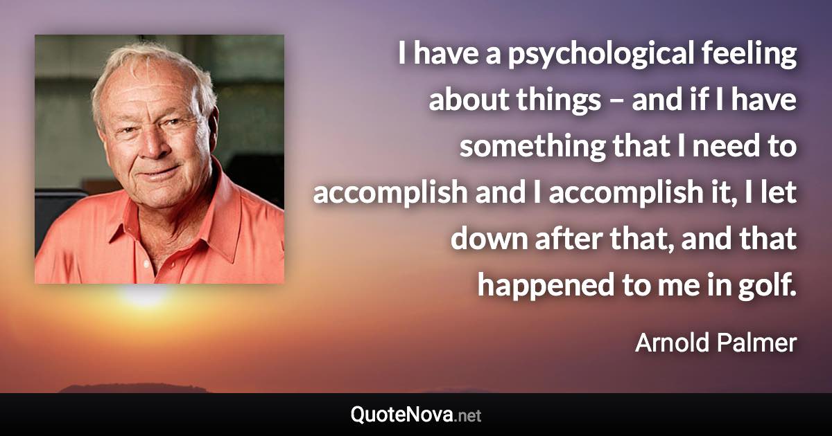 I have a psychological feeling about things – and if I have something that I need to accomplish and I accomplish it, I let down after that, and that happened to me in golf. - Arnold Palmer quote