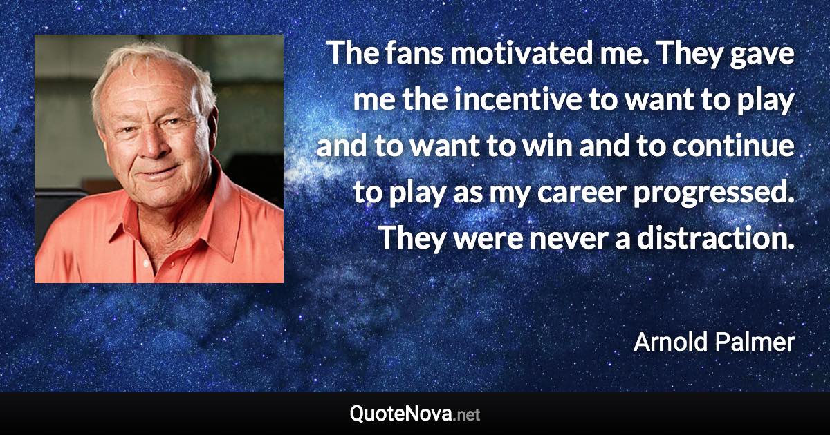 The fans motivated me. They gave me the incentive to want to play and to want to win and to continue to play as my career progressed. They were never a distraction. - Arnold Palmer quote