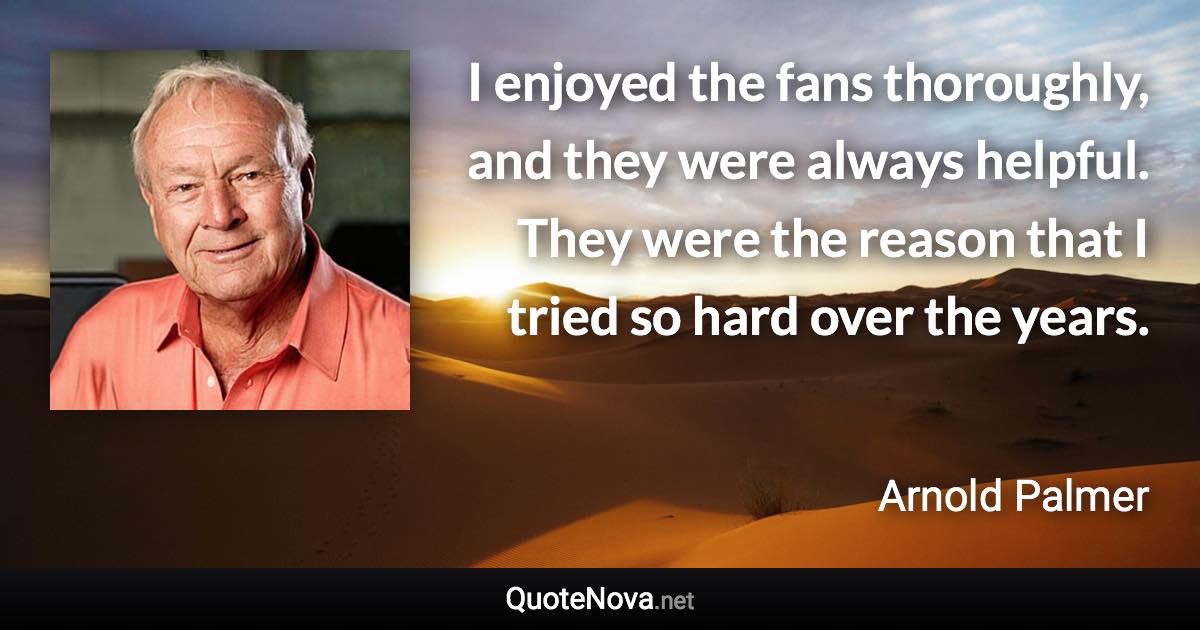 I enjoyed the fans thoroughly, and they were always helpful. They were the reason that I tried so hard over the years. - Arnold Palmer quote