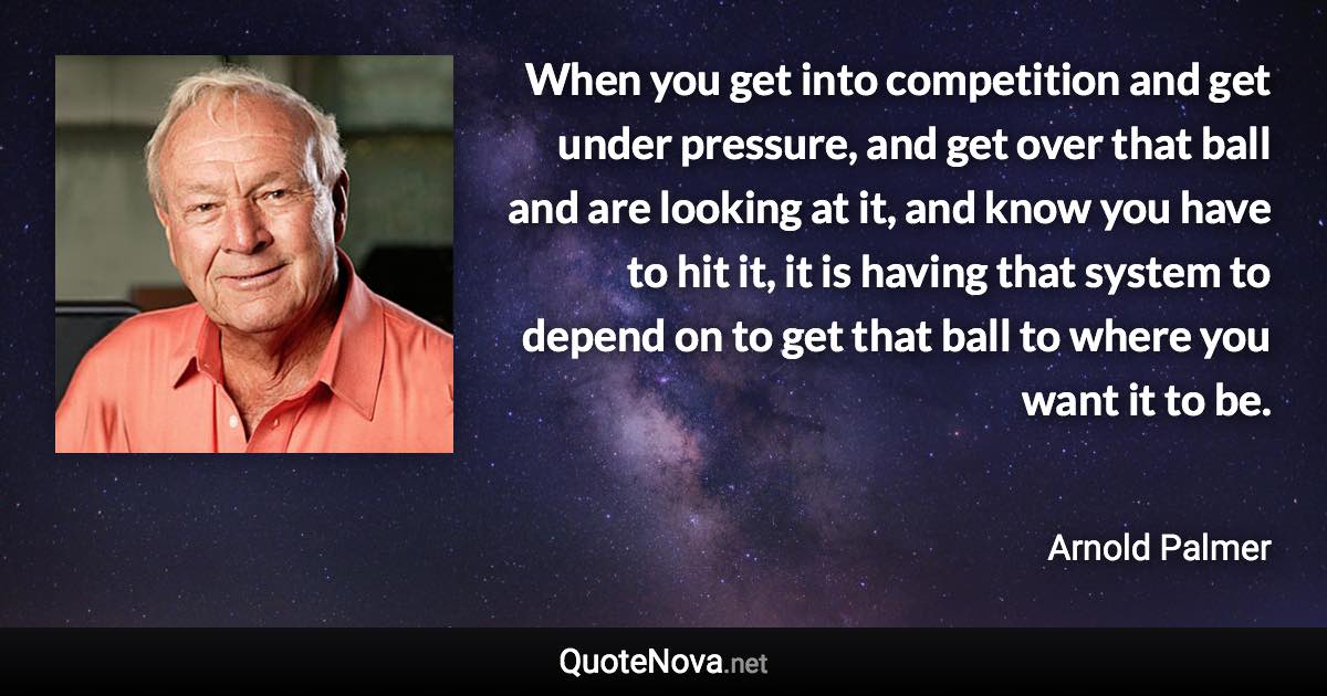 When you get into competition and get under pressure, and get over that ball and are looking at it, and know you have to hit it, it is having that system to depend on to get that ball to where you want it to be. - Arnold Palmer quote