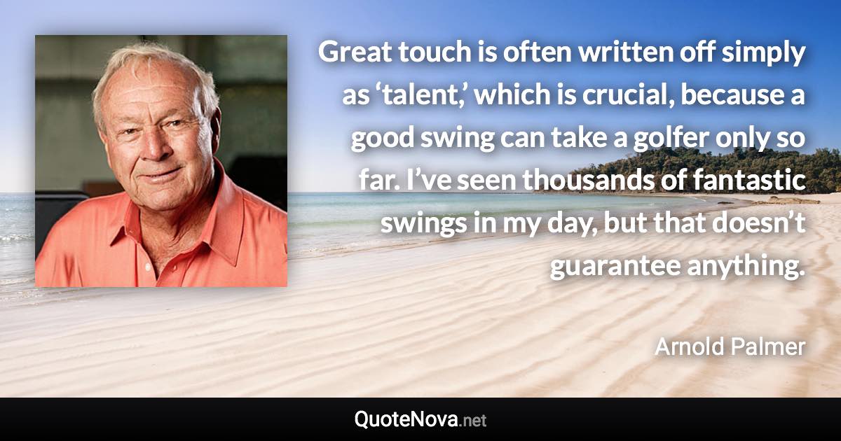 Great touch is often written off simply as ‘talent,’ which is crucial, because a good swing can take a golfer only so far. I’ve seen thousands of fantastic swings in my day, but that doesn’t guarantee anything. - Arnold Palmer quote