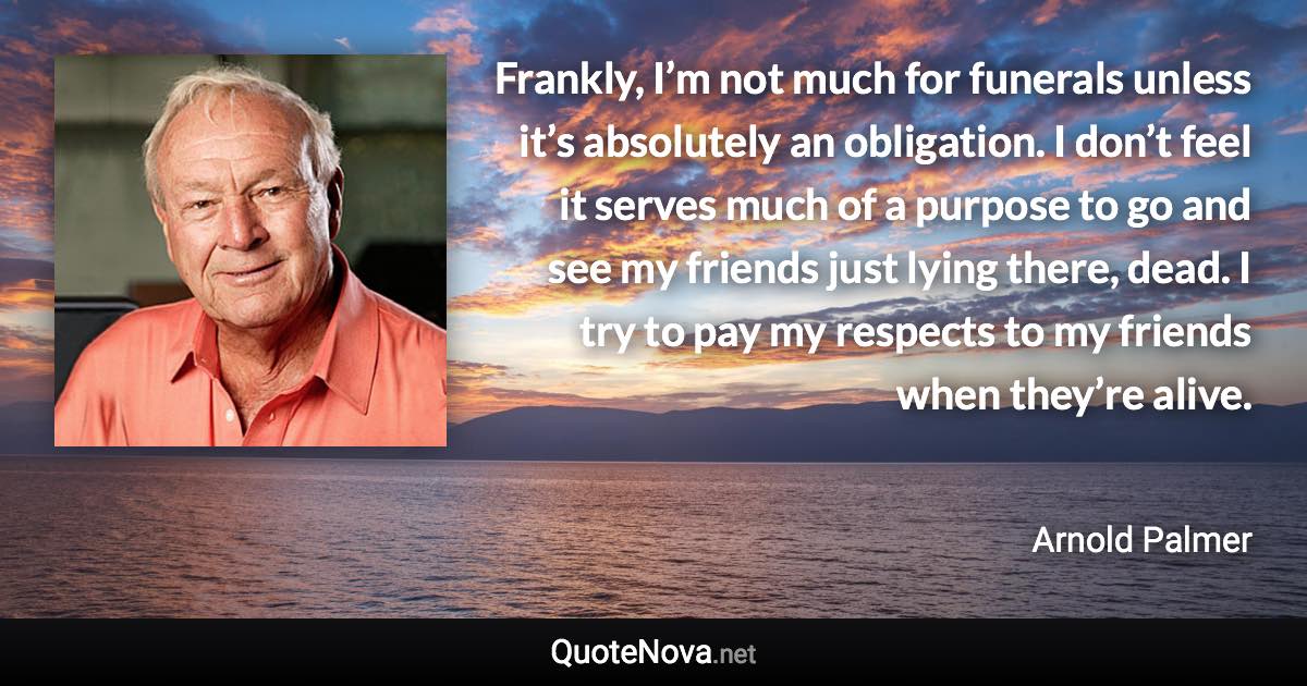 Frankly, I’m not much for funerals unless it’s absolutely an obligation. I don’t feel it serves much of a purpose to go and see my friends just lying there, dead. I try to pay my respects to my friends when they’re alive. - Arnold Palmer quote