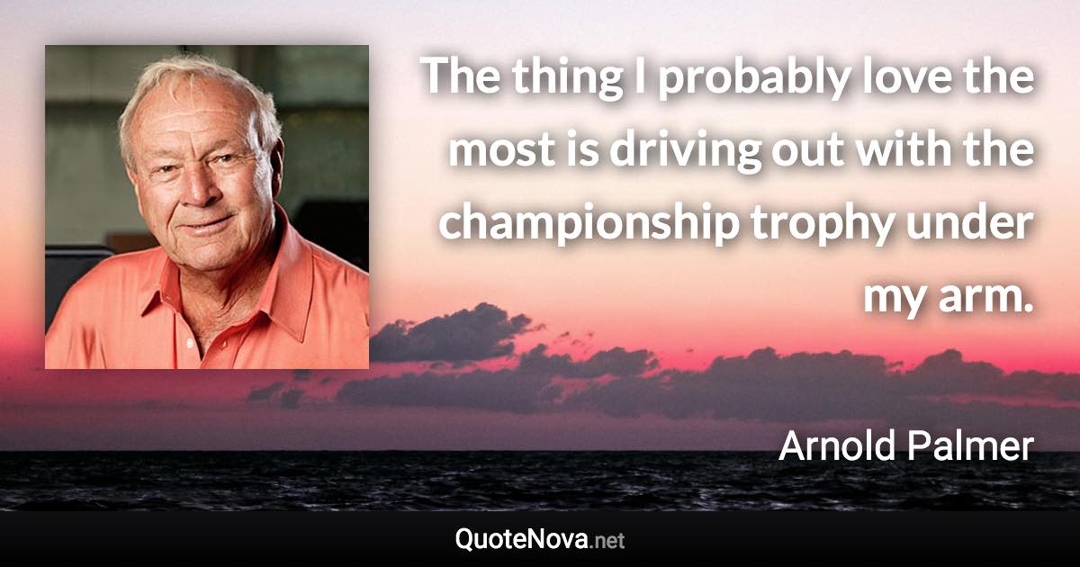 The thing I probably love the most is driving out with the championship trophy under my arm. - Arnold Palmer quote