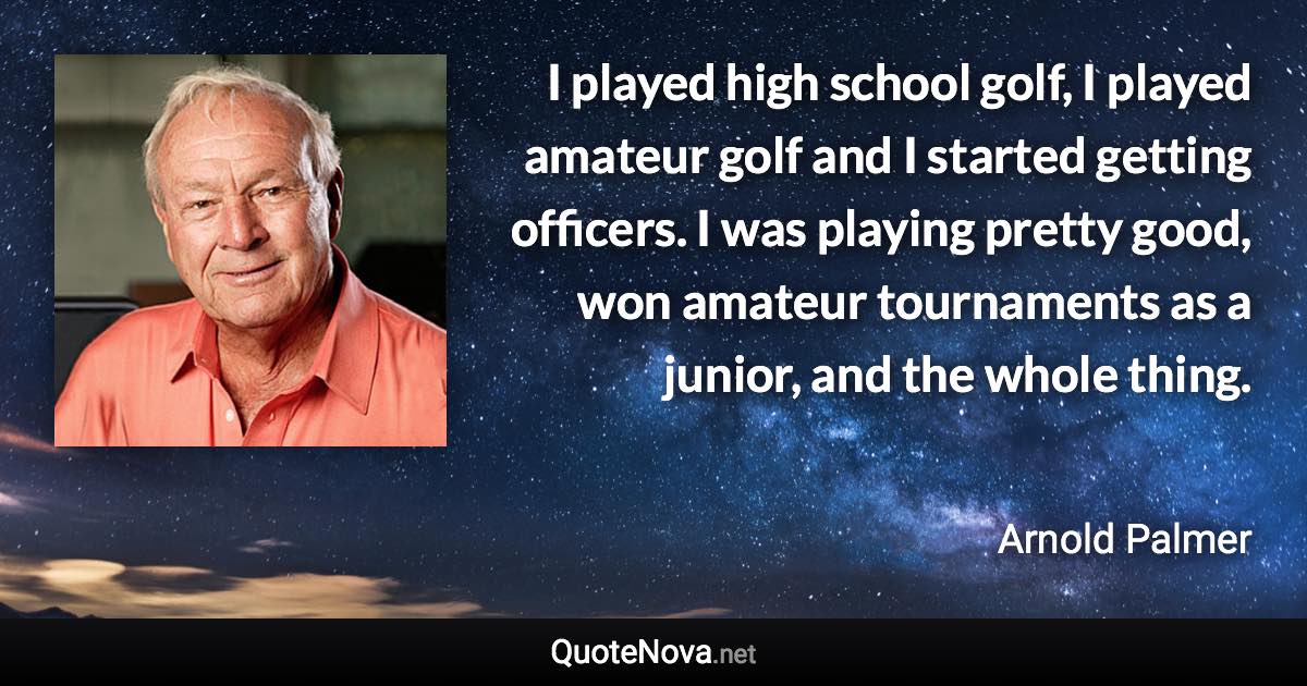 I played high school golf, I played amateur golf and I started getting officers. I was playing pretty good, won amateur tournaments as a junior, and the whole thing. - Arnold Palmer quote