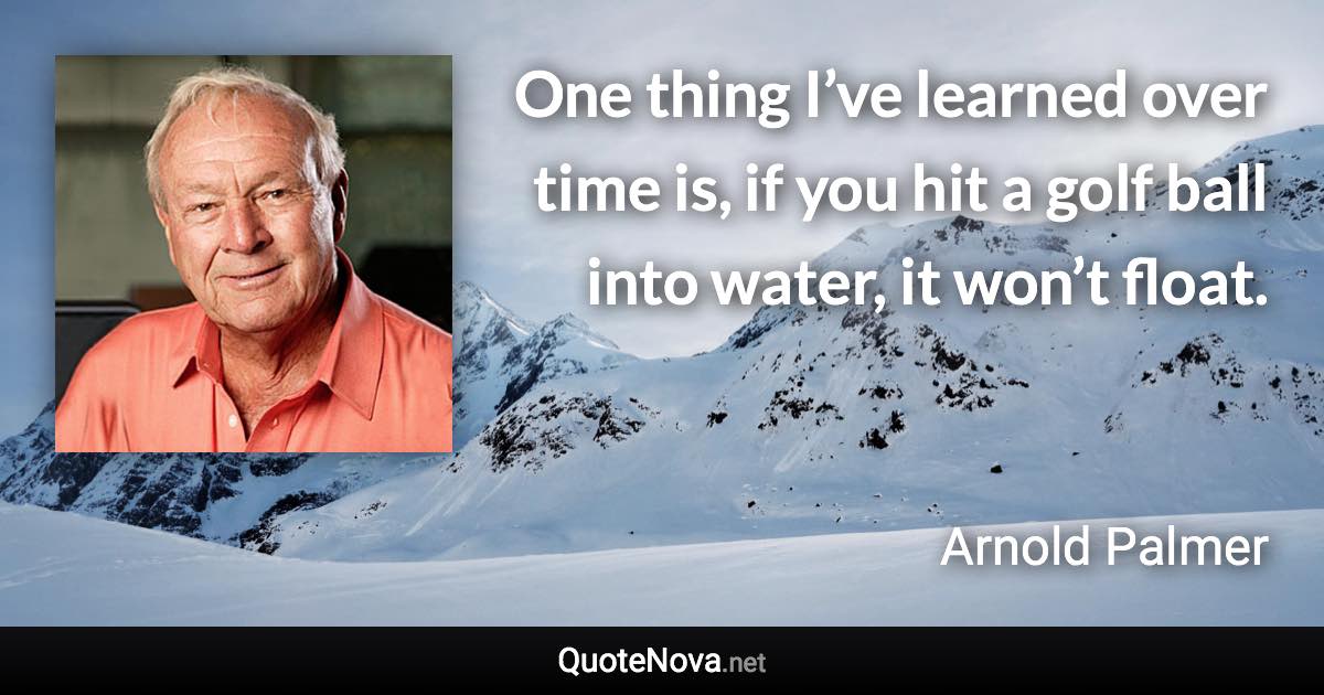 One thing I’ve learned over time is, if you hit a golf ball into water, it won’t float. - Arnold Palmer quote