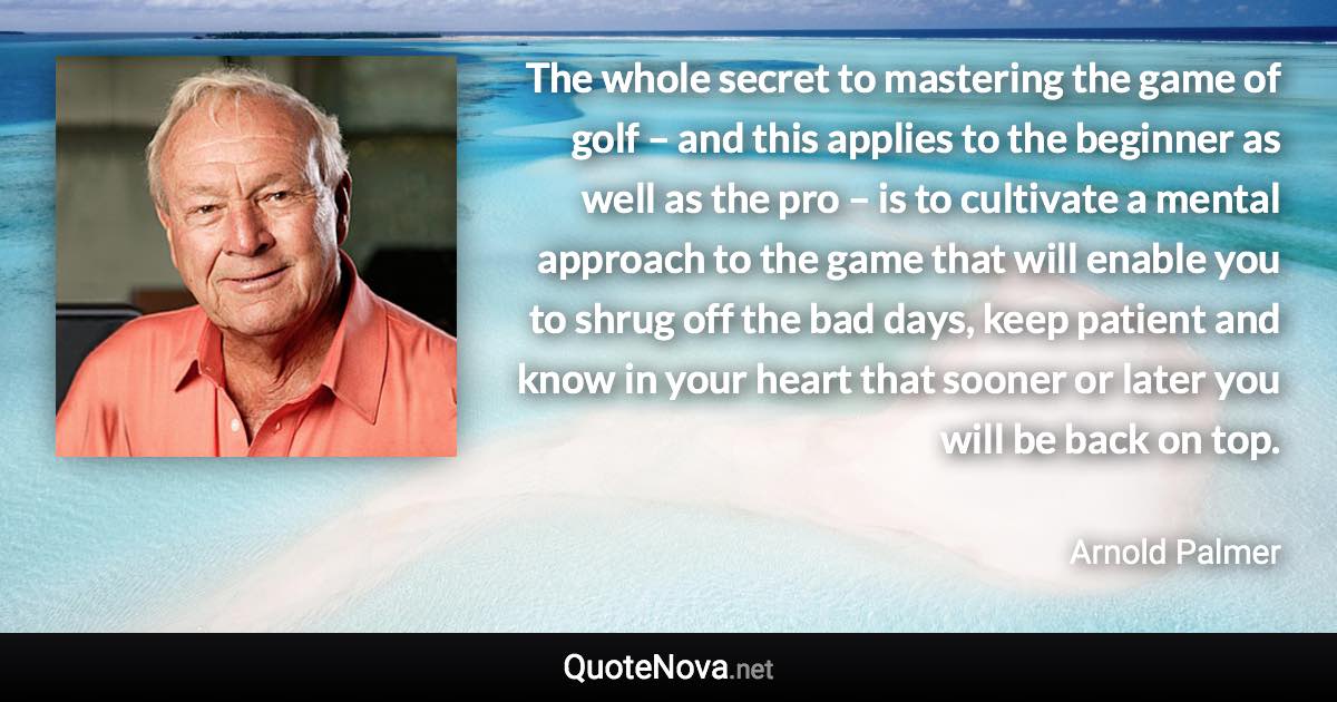 The whole secret to mastering the game of golf – and this applies to the beginner as well as the pro – is to cultivate a mental approach to the game that will enable you to shrug off the bad days, keep patient and know in your heart that sooner or later you will be back on top. - Arnold Palmer quote