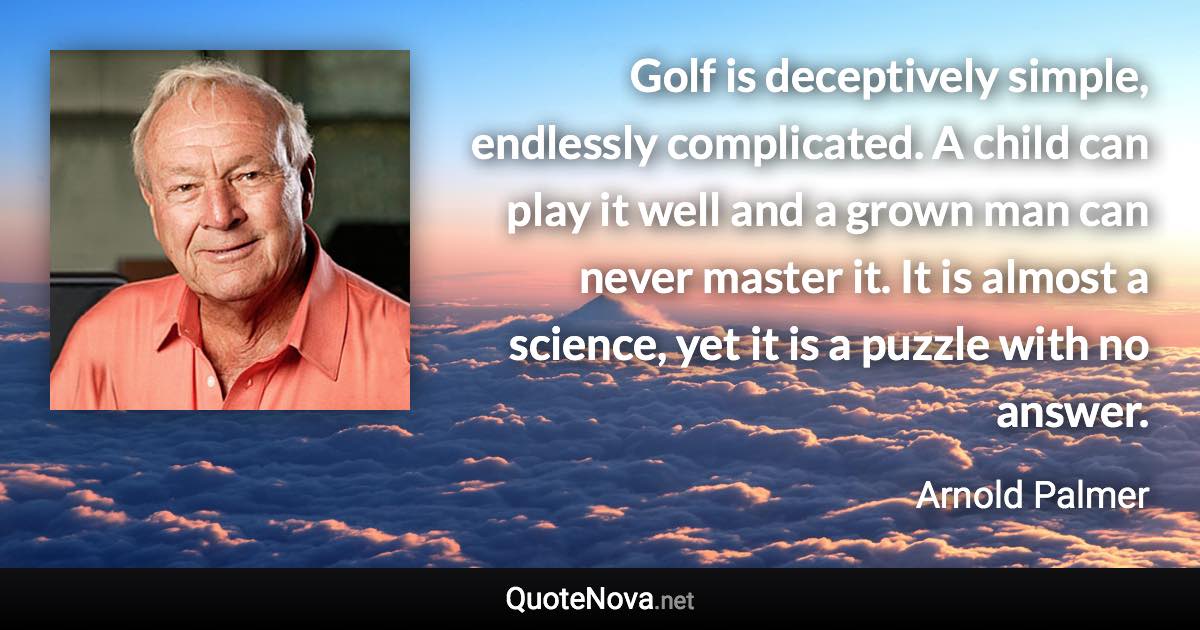 Golf is deceptively simple, endlessly complicated. A child can play it well and a grown man can never master it. It is almost a science, yet it is a puzzle with no answer. - Arnold Palmer quote