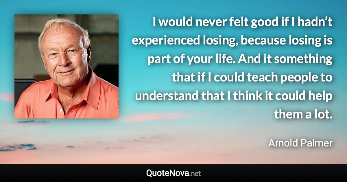 I would never felt good if I hadn’t experienced losing, because losing is part of your life. And it something that if I could teach people to understand that I think it could help them a lot. - Arnold Palmer quote