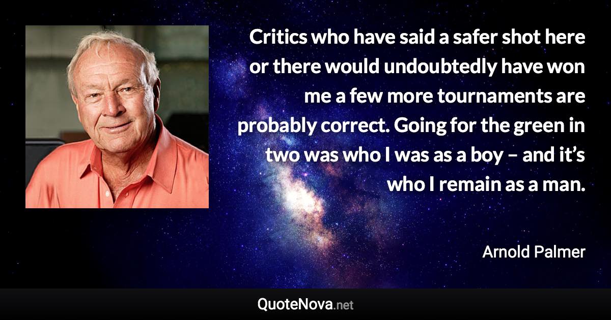 Critics who have said a safer shot here or there would undoubtedly have won me a few more tournaments are probably correct. Going for the green in two was who I was as a boy – and it’s who I remain as a man. - Arnold Palmer quote