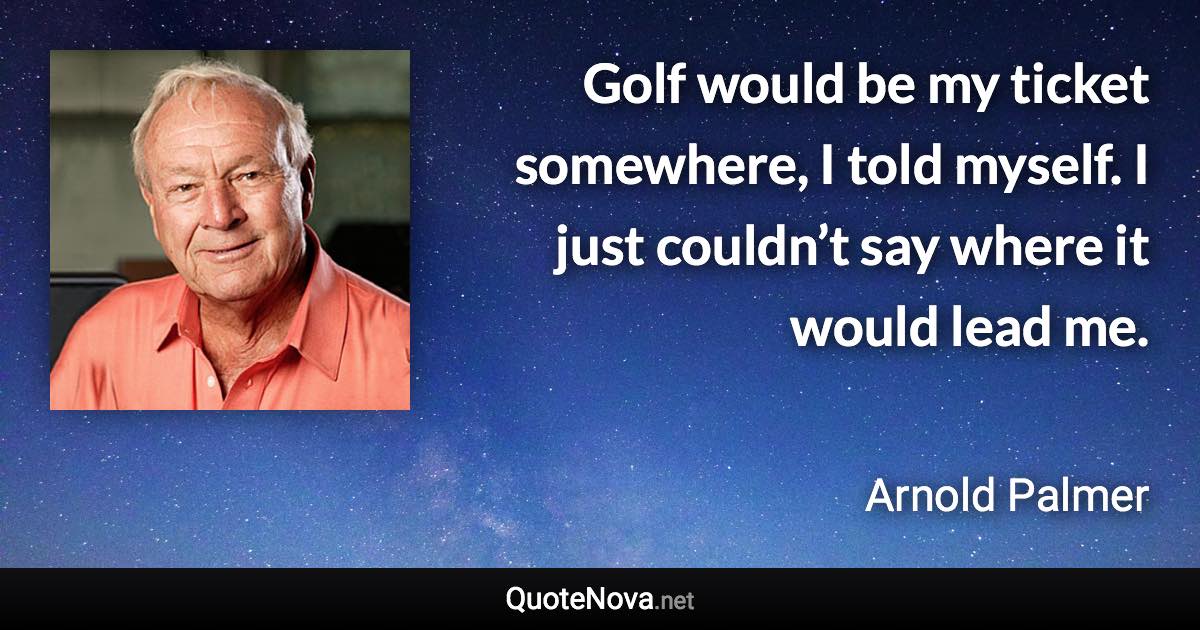 Golf would be my ticket somewhere, I told myself. I just couldn’t say where it would lead me. - Arnold Palmer quote