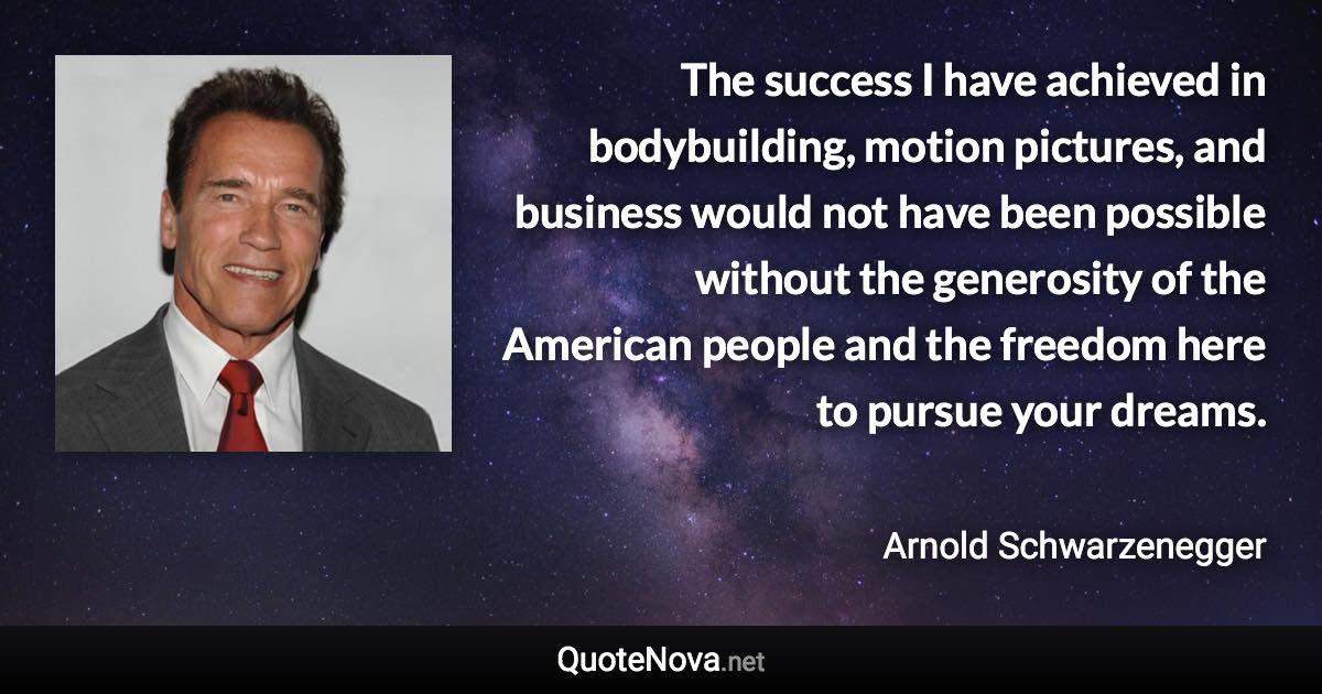 The success I have achieved in bodybuilding, motion pictures, and business would not have been possible without the generosity of the American people and the freedom here to pursue your dreams. - Arnold Schwarzenegger quote