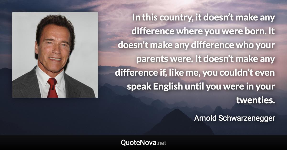 In this country, it doesn’t make any difference where you were born. It doesn’t make any difference who your parents were. It doesn’t make any difference if, like me, you couldn’t even speak English until you were in your twenties. - Arnold Schwarzenegger quote