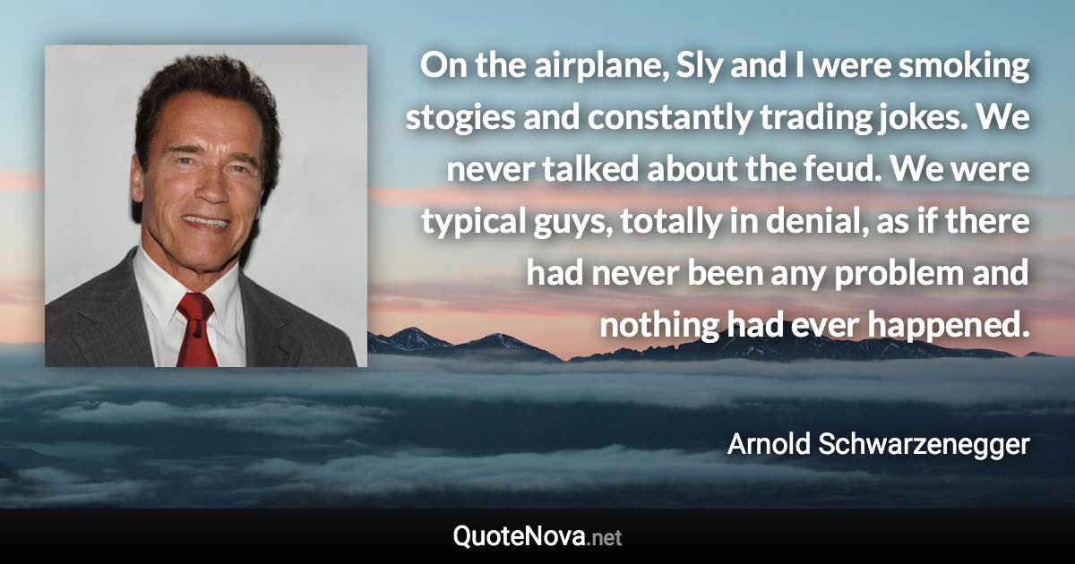 On the airplane, Sly and I were smoking stogies and constantly trading jokes. We never talked about the feud. We were typical guys, totally in denial, as if there had never been any problem and nothing had ever happened. - Arnold Schwarzenegger quote