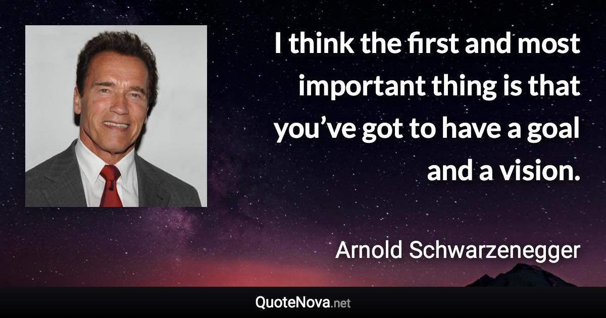 I think the first and most important thing is that you’ve got to have a goal and a vision. - Arnold Schwarzenegger quote