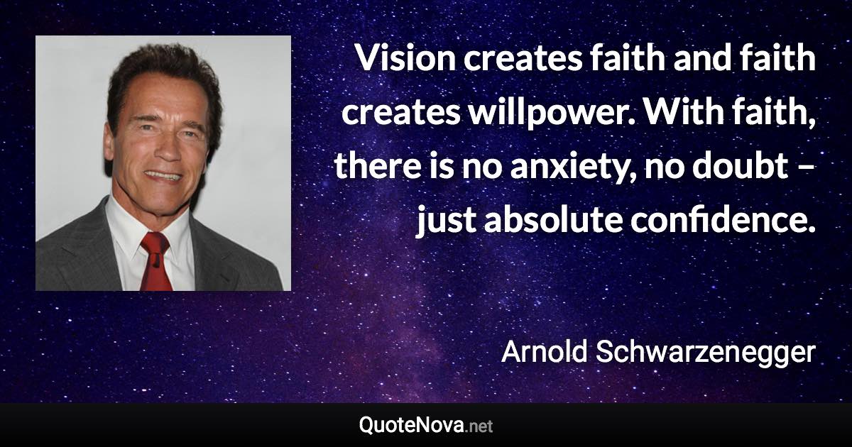 Vision creates faith and faith creates willpower. With faith, there is no anxiety, no doubt – just absolute confidence. - Arnold Schwarzenegger quote