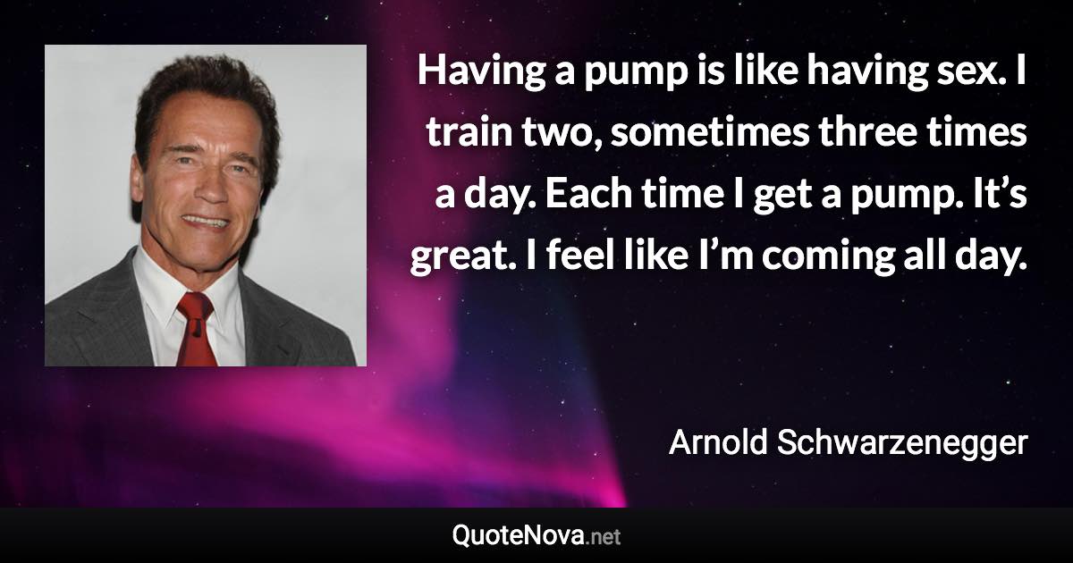 Having a pump is like having sex. I train two, sometimes three times a day. Each time I get a pump. It’s great. I feel like I’m coming all day. - Arnold Schwarzenegger quote