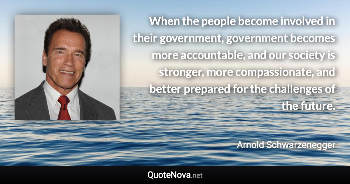 When the people become involved in their government, government becomes more accountable, and our society is stronger, more compassionate, and better prepared for the challenges of the future. - Arnold Schwarzenegger quote