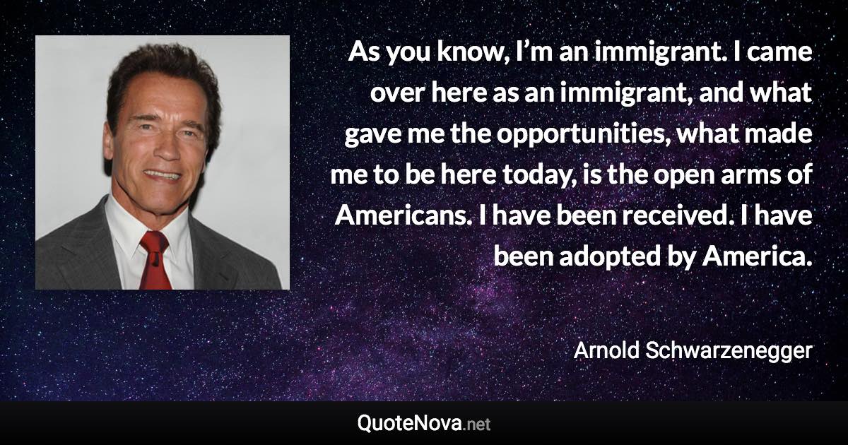 As you know, I’m an immigrant. I came over here as an immigrant, and what gave me the opportunities, what made me to be here today, is the open arms of Americans. I have been received. I have been adopted by America. - Arnold Schwarzenegger quote