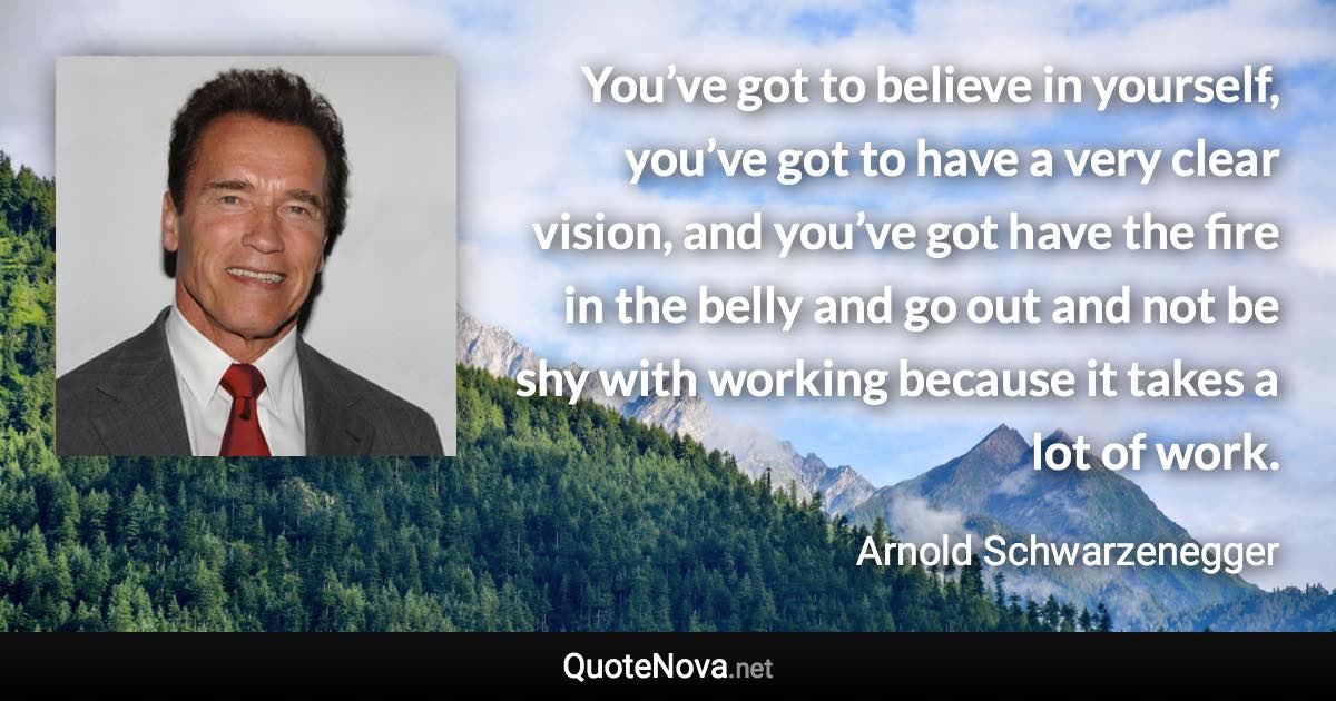 You’ve got to believe in yourself, you’ve got to have a very clear vision, and you’ve got have the fire in the belly and go out and not be shy with working because it takes a lot of work. - Arnold Schwarzenegger quote