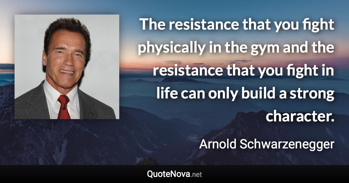 The resistance that you fight physically in the gym and the resistance that you fight in life can only build a strong character. - Arnold Schwarzenegger quote
