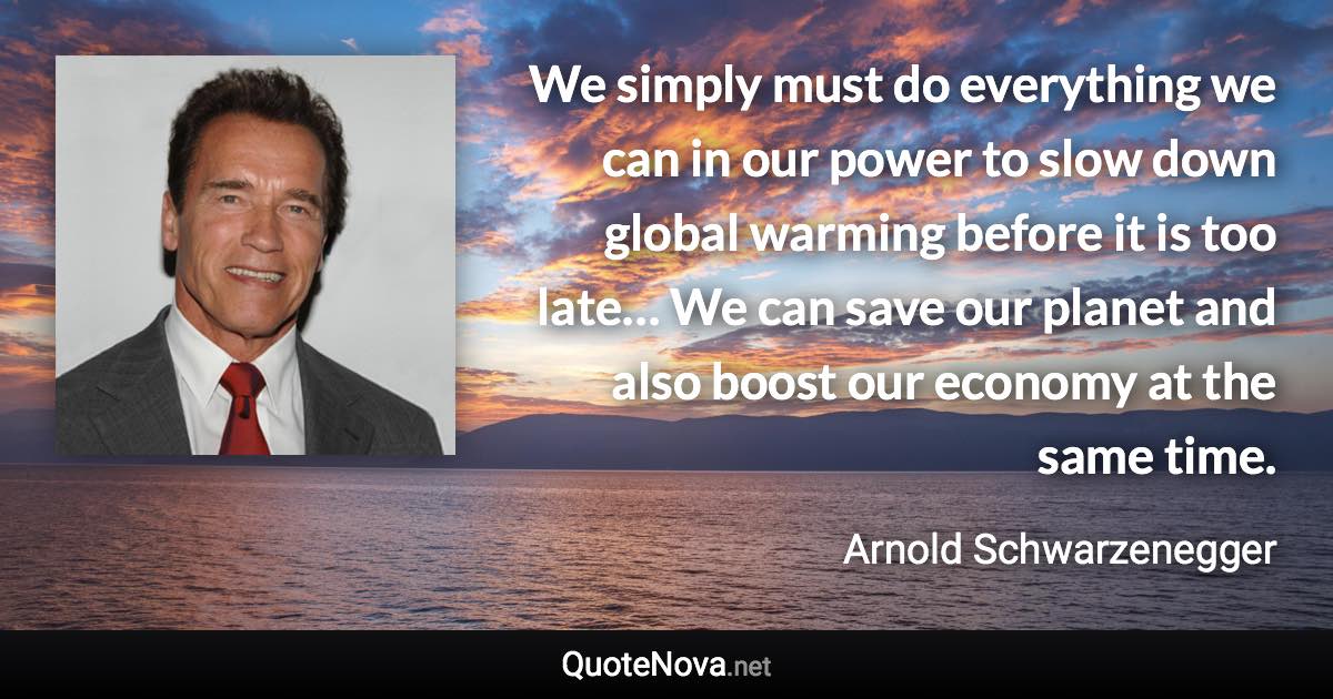 We simply must do everything we can in our power to slow down global warming before it is too late… We can save our planet and also boost our economy at the same time. - Arnold Schwarzenegger quote