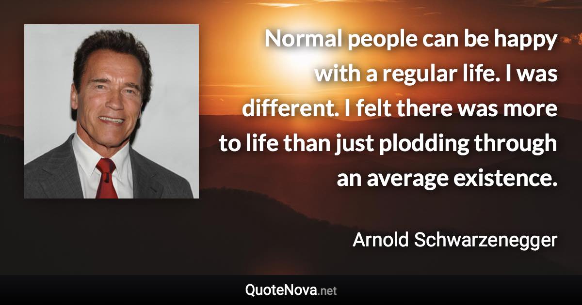 Normal people can be happy with a regular life. I was different. I felt there was more to life than just plodding through an average existence. - Arnold Schwarzenegger quote