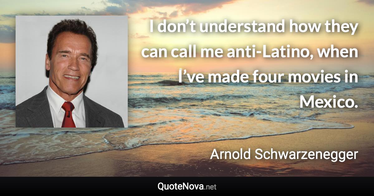 I don’t understand how they can call me anti-Latino, when I’ve made four movies in Mexico. - Arnold Schwarzenegger quote