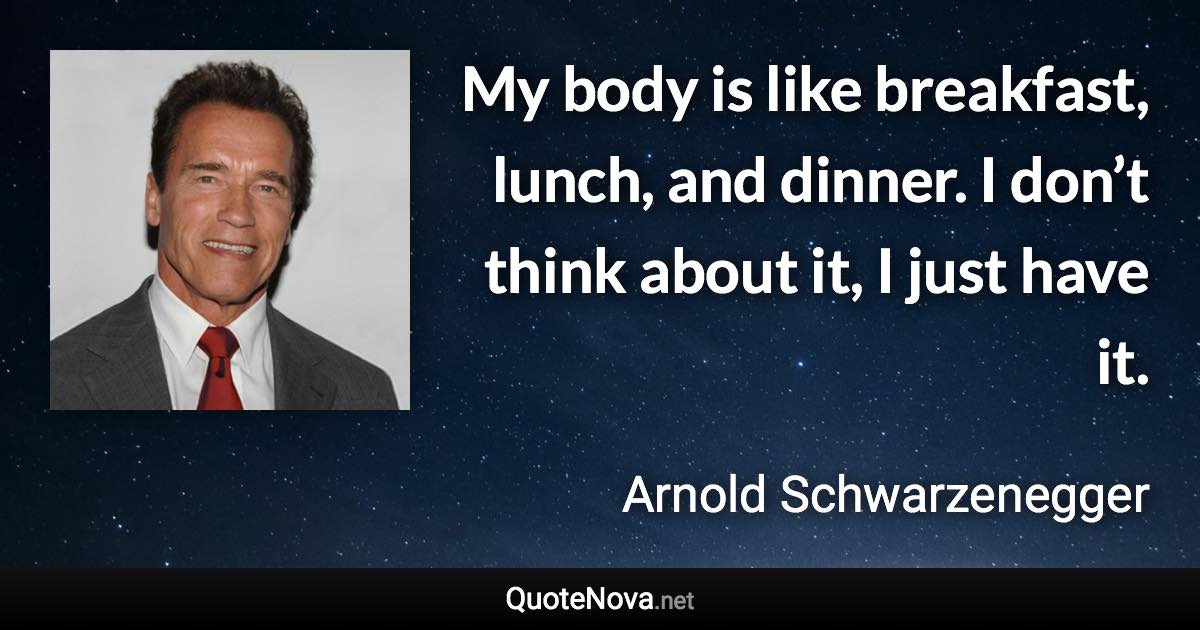 My body is like breakfast, lunch, and dinner. I don’t think about it, I just have it. - Arnold Schwarzenegger quote