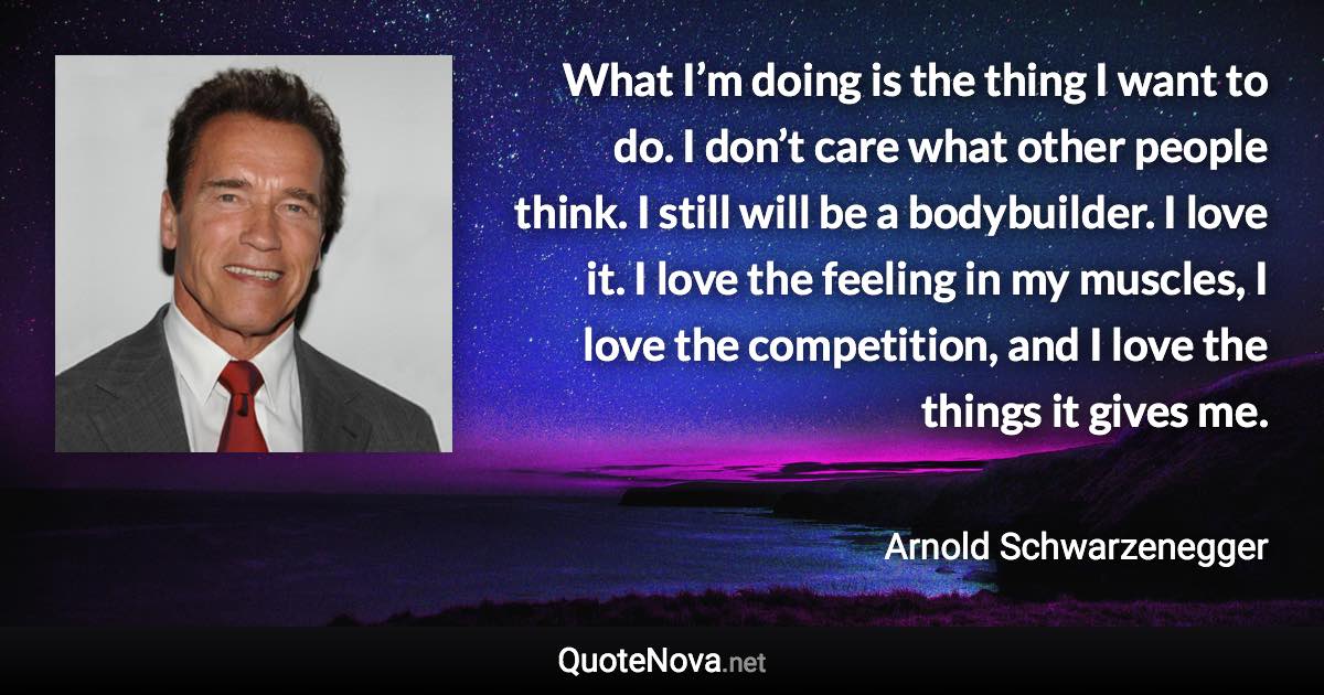 What I’m doing is the thing I want to do. I don’t care what other people think. I still will be a bodybuilder. I love it. I love the feeling in my muscles, I love the competition, and I love the things it gives me. - Arnold Schwarzenegger quote