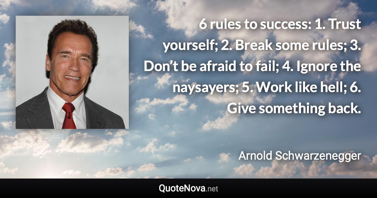 6 rules to success: 1. Trust yourself; 2. Break some rules; 3. Don’t be afraid to fail; 4. Ignore the naysayers; 5. Work like hell; 6. Give something back. - Arnold Schwarzenegger quote