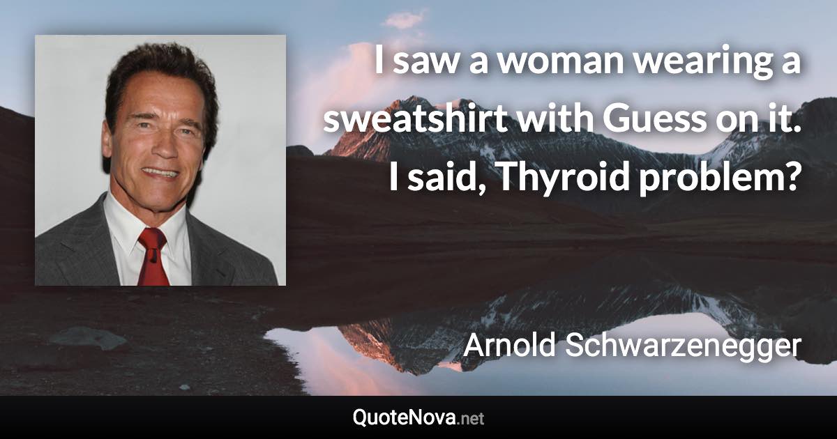 I saw a woman wearing a sweatshirt with Guess on it. I said, Thyroid problem? - Arnold Schwarzenegger quote